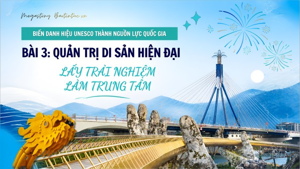 Biến danh hiệu UNESCO thành nguồn lực quốc gia - Bài 3: Quản trị di sản hiện đại, lấy trải nghiệm làm trung tâm
